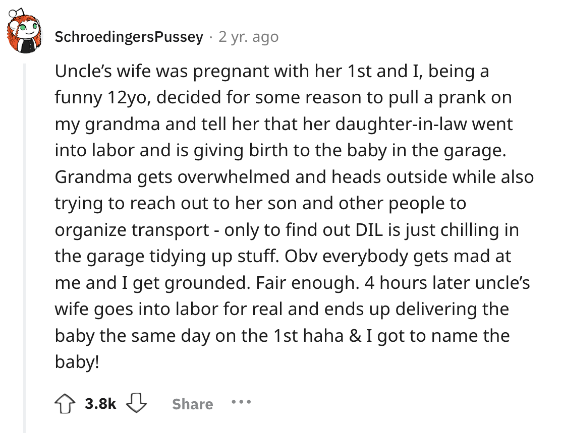 screenshot - SchroedingersPussey 2 yr. ago Uncle's wife was pregnant with her 1st and I, being a funny 12yo, decided for some reason to pull a prank on my grandma and tell her that her daughterinlaw went into labor and is giving birth to the baby in the g